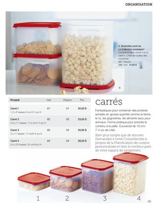 FR 68-69 2013-221-116_Layout 1 7/16/13 9:24 AM Page 2

ORGANISATION

c Ensemble carré de
La Collection modulaire®
Comprend deux carrés 2 et un
carré 4. Choix de couleur des
couvercles :
347 Passion
348 Noir 74,00 $

c

Produit

Noir

Passion

Prix

Carré 1

61

51

20,50 $

62

52

23,00 $

63

53

25,00 $

1,2 L/5 tasses; 6 cm/2 ¼ po H

Carré 2
2,6 L/11 tasses; 11,5 cm/4 ½ po H

Carré 3
4 L/17 tasses; 17 cm/6 ¾ po H

64

Carré 4

54

5,4 L/23 tasses; 23 cm/9 po H

1

2

28,00 $

carrés
Fantastiques pour conserver des produits
achetés en grosse quantité comme la farine,
le riz, les grignotines, les aliments secs pour
animaux. Forme pratique pour prendre le
contenu à la pelle. Couvercle de 19 cm/
7 ¼ po de côté.

Bien plus simple que de rénover.
Demandez à votre Conseiller/ère à
propos de la Planiﬁcation de cuisine
personnalisée et tirez le meilleur parti
de votre espace de rangement.

3

4

69

 