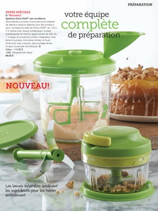 FR 6-7 2013-221-116_Layout 1 7/15/13 2:49 PM Page 2

PRÉPARATION
OFFRE SPÉCIALE
d Nouveau!
Système Extra ChefMC par excellence
Deux fabuleux produits s'associent pour préparer
de délicieux repas et gâteries pour des années à
venir. Comprend la base de l'Extra ChefMC de 1,35 L/
5 ¾ tasses avec disque antidérapant, la base
antidérapante du Hachoir gagne-temps de 300 mL/
1 ¼ tasse, le couvercle à corde, l'adaptateur, trois
lames incurvées, trois lames droites, le fouet,
l'entonnoir avec mesures, deux protège-lames
et deux couvercles hermétiques. Q
Valeur : 112,00 $
1596 Margarita/Vert laitue
89,00 $

votre équipe

complète

de préparation
d

NOUVEAU!

Les lames incurvées soulèvent
les ingrédients pour les traiter
entièrement.
7

 