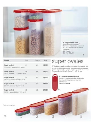 FR 70-71 2013-221-116_Layout 1 7/16/13 9:28 AM Page 1

a Ensemble super ovale
de La Collection modulaire®
Comprend un de chaque super ovale
1, 2, 3, 4 et 5. Choix de couleur des
couvercles :
257 Passion
258 Noir 108,00 $

a

Produit

Noir

Passion

Prix

Super ovale 1

91

81

13,50 $

92

82

18,00 $

93

83

23,00 $

94

84

25,50 $

95

85

super ovales

28,00 $

770 mL/3 ½ tasses; 6 cm/2 ¼ po H

Super ovale 2

5 % plus grands que les contenants ovales, les
Super ovales optimisent les armoires profondes.
Couvercle de 28 x 9,5 cm/11 x 3 ¾ po.

1,8 L/7 ½ tasses; 11,5 cm/4 ½ po H

Super ovale 3

b Couvercle verseur super ovale
Convient à tous les contenants super ovales.
Ouverture à rabat pour verser aisément.
247 Passion
248 Noir 10,00 $

2,8 L/11 ¾ tasses; 17 cm/6 ¾ po H

Super ovale 4
3,9 L/16 ½ tasses; 23 cm/9 po H

Super ovale 5

b

5 L/20 ⁄3 tasses; 28,5 cm/11 ¼ po H
1

Taxes non comprises.

70

1

2

3

4

5

 