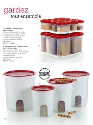 FR 72-73 2013-221-116_Layout 1 7/16/13 9:35 AM Page 1

gardez

tout ensemble

a Ensemble à épices complet
avec carrousel
Comprend un carrousel, huit grands
contenants à épices de 250 mL/1 tasse
et huit petits contenants de 125 mL/
½ tasse. Carrousel Blanc neige.
Choix de couleur des couvercles :
207 Passion
208 Noir 95,00 $

b Garde-ingrédients à pression unique
avec indicateur/rappel
Comprend un de chaque : grand 4 L/
17 ½ tasses, moyen 2,8 L/12 tasses, petit
1,9 L/8 tasses et junior 1,2 L/5 tasses.
Ensemble de quatre.
Choix de couleur des couvercles :
317 Passion
318 Noir 50,00 $

a

b

72

 