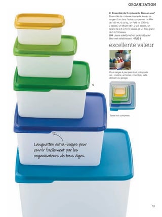 FR 72-73 2013-221-116_Layout 1 7/16/13 9:36 AM Page 2

ORGANISATION
c Ensemble de 5 contenants Bien-en-vue®
Ensemble de contenants empilables qui se
rangent l'un dans l'autre comprenant un Mini
de 160 mL/5 oz liq., un Petit de 500 mL/
2 tasses, un Moyen de 1,2 L/5 tasses, un
Grand de 2,5 L/10 ½ tasses, et un Très-grand
de 5 L/19 tasses.
994 Jaune soleil/Lime/Vert profond/Lupin/
Bleu-vert rafraîchissant 47,00 $

excellente valeur

Pour ranger à peu près tout, n'importe
où – cuisine, armoires, chambre, salle
de bain ou garage.

c

Taxes non comprises.

Languettes extra-larges pour
ouvrir facilement par les
organisateurs de tous âges.

73

 