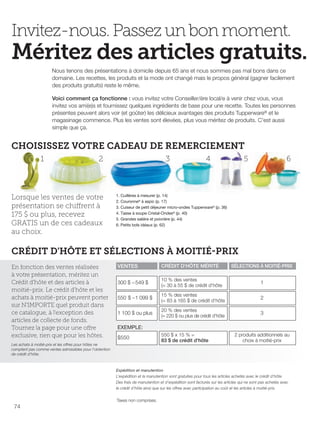 FR 74-75 2013-221-116_Layout 1 7/16/13 9:44 AM Page 1

Invitez-nous. Passez un bon moment.

Méritez des articles gratuits.
Nous tenons des présentations à domicile depuis 65 ans et nous sommes pas mal bons dans ce
domaine. Les recettes, les produits et la mode ont changé mais le propos général (gagner facilement
des produits gratuits) reste le même.
Voici comment ça fonctionne : vous invitez votre Conseiller/ère local/e à venir chez vous, vous
invitez vos ami(e)s et fournissez quelques ingrédients de base pour une recette. Toutes les personnes
présentes peuvent alors voir (et goûter) les délicieux avantages des produits Tupperware® et le
magasinage commence. Plus les ventes sont élevées, plus vous méritez de produits. C'est aussi
simple que ça.

CHOISISSEZ VOTRE CADEAU DE REMERCIEMENT
1

2

Lorsque les ventes de votre
présentation se chiffrent à
175 $ ou plus, recevez
GRATIS un de ces cadeaux
au choix.

3

4

5

6

1. Cuillères à mesurer (p. 14)
2. Couronne® à aspic (p. 17)
3. Cuiseur de petit déjeuner micro-ondes Tupperware® (p. 36)
4. Tasse à soupe Cristal-Ondes® (p. 40)
5. Grandes salière et poivrière (p. 44)
6. Petits bols idéaux (p. 62)

CRÉDIT D'HÔTE ET SÉLECTIONS À MOITIÉ-PRIX
En fonction des ventes réalisées
à votre présentation, méritez un
Crédit d'hôte et des articles à
moitié-prix. Le crédit d'hôte et les
achats à moitié-prix peuvent porter
sur N'IMPORTE quel produit dans
ce catalogue, à l'exception des
articles de collecte de fonds.
Tournez la page pour une offre
exclusive, rien que pour les hôtes.

VENTES

CRÉDIT D'HÔTE MÉRITÉ

SÉLECTIONS À MOITIÉ-PRIX

300 $ – 549 $

10 % des ventes
(= 30 à 55 $ de crédit d'hôte

1

550 $ –1 099 $

15 % des ventes
(= 83 à 165 $ de crédit d'hôte

2

1 100 $ ou plus

20 % des ventes
(= 220 $ ou plus de crédit d'hôte

3

EXEMPLE:
$550

Les achats à moitié-prix et les offres pour hôtes ne
comptent pas comme ventes admissibles pour l'obtention
de crédit d'hôte.

550 $ x 15 % =
83 $ de crédit d'hôte

2 produits additionnels au
choix à moitié-prix

Expédition et manutention
L’expédition et la manutention sont gratuites pour tous les articles achetés avec le crédit d’hôte.
Des frais de manutention et d’expédition sont facturés sur les articles qui ne sont pas achetés avec
le crédit d’hôte ainsi que sur les offres avec participation au coût et les articles à moitié-prix.

Taxes non comprises.

74

 