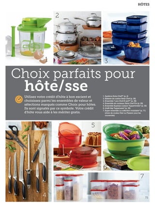 FR 74-75 2013-221-116_Layout 1 7/16/13 9:44 AM Page 2

HÔTES

2

1

3

Choix parfaits pour

hôte/sse

Utilisez votre crédit d'hôte à bon escient et
choisissez parmi les ensembles de valeur et
sélections marqués comme Choix pour hôtes.
Ils sont signalés par ce symbole. Votre crédit
d'hôte vous aide à les mériter gratis.

1. Système Extra ChefMC (p. 6)
2. Batterie de cuisine Série Chef (p. 26)
3. Ensemble 7 pcs Chof-É-sertMC (p. 39)
4. Ensemble de couteaux Série Chef Pro (p. 29)
5. Ensemble Superpo-cuisson TupperOndes® (p. 33)
6. Intelli-Vap Tupperware® (p. 35)
7. Super ensemble La collection modulaire® (p. 71)
(choix de couleur Noir ou Passion pour les
couvercles)

5

6
7
4

75

 