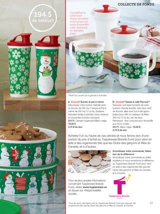 FR 76-77 2013-221-116_Layout 1 7/16/13 9:48 AM Page 2

COLLECTE DE FONDS

194 $

de valeur!!

Complétez la
collection!
Voyez les belles
économies sur
notre Ensemble
Café-fraîcheur
en dernière
page.

a

b

**Motif non couvert par la garantie à vie limitée.

a Exclusif! Sucrier et pot à crème
Adoucissez votre routine matinale avec
ce Sucrier de 250 mL/1 tasses et Pot à
crème de 350 mL/12 oz liq. Surfaces
texturées faciles à prendre, becs verseurs
et couvercles à bouton-poussoir.
89476 Orange rougeoyant/Blanc neige
18,00 $
3,75 $ de don

b Exclusif! Tasses à café Flocons**
Savourez une tasse fumante de votre
boisson chaude favorite. Avec leur motif
de ﬂocons, elles sont tout à fait appropriées pour offrir en cadeaux de fêtes.
350 mL/12 oz liq. Jeu de deux.
Remarque : Non conçues pour réchauffer
aux micro-ondes.
89475 Blanc neige 16,00 $
3,75 $ de don

Achetez l'un ou l'autre de ces articles et nous ferons don d'une
portion du prix d'achat au Tupperware Brands Fund pour venir en
aide à des organismes tels que les Clubs des garçons et ﬁlles du
Canada, et à d'autres.
Arrondissez votre commande, faites
don de la différence†
Arrondissez votre commande au dollar
supérieur et nous remettrons la différence
au Tupperware Brands Fund pour venir
en aide à des organismes tels que les
Clubs des garçons et ﬁlles du Canada,
et à d'autres.

Pour de plus amples informations
concernant Tupperware Brands
Fund, visitez www.tupperware.ca
et cliquez sur «Responsabilité
sociale».

†Tous les dons volontaires vont au Tupperware Brands Fund pour appuyer des
programmes tels que les Clubs des garçons et filles du Canada, et d'autres.

77

 