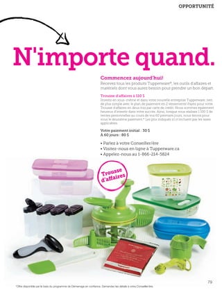 soutien!

FR 78-79 2013-221-116_Layout 1 7/16/13 9:53 AM Page 2

OPPORTUNITÉ

N'importe quand.
Commencez aujourd'hui!
Recevez tous les produits Tupperware®, les outils d'affaires et
matériels dont vous aurez besoin pour prendre un bon départ.
Trousse d’affaires à 110 $
Investir en vous-même et dans votre nouvelle entreprise Tupperware, rien
de plus simple avec le plan de paiement en 2 versements! Payez pour votre
Trousse d’affaires en deux fois par carte de crédit. Nous sommes également
heureux d’investir dans votre succès. Ainsi, lorsque vous réalisez 1 100 $ de
ventes personnelles au cours de vos 60 premiers jours, nous ferons pour
vous le deuxième paiement.* Les prix indiqués ici n’incluent pas les taxes
applicables.

Votre paiement initial : 30 $
À 60 jours : 80 $

• Parlez à votre Conseiller/ère
• Visitez-nous en ligne à Tupperware.ca
• Appelez-nous au 1-866-214-5824

sse
Trou ires
d’affa

ch

79
*Offre disponible par le biais du programme de Démarrage en conﬁance. Demandez les détails à votre Conseiller/ère.

 