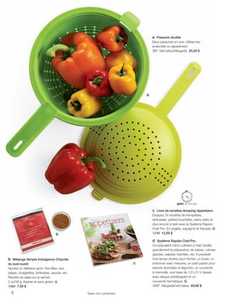 FR 8-9 2013-221-116_Layout 1 7/15/13 2:51 PM Page 1

a Passoire double
Deux passoires en une. Utilisez-les
ensemble ou séparément.
701 Vert laitue/Margarita 25,50 $

a

c Livre de recettes Amazing Appetizers
Essayez 24 recettes de trempettes,
tartinades, petites bouchées, pains plats et
plus encore à faire avec le Système Rapido
Chef Pro. En anglais, espagnol et français. G
1248 12,00 $

b

b Mélange Simple Indulgence Chipotle
du sud-ouest
Ajoutez un délicieux goût «Tex-Mex» aux
salsas, vinaigrettes, tartinades, sauces, etc.
Recette de salsa sur le sachet.
2 oz/56 g. Kasher et sans gluten. G
1094 7,50 $
8

c

Taxes non comprises.

d Système Rapido Chef Pro
Ce polyvalent robot culinaire à main facilite
grandement la préparation de salsas, crèmes
glacées, salades hachées, etc. Il possède
trois lames droites pour hacher, un fouet, un
entonnoir avec mesures, un petit panier pour
essorer aromates et légumes, un couvercle
à manivelle, une base de 1,3 L/5 ½ tasses
avec disque antidérapant et un
couvercle hermétique. Q
1247 Margarita/Vert laitue 83,00 $

 