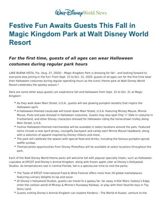 Festive Fun Awaits Guests This Fall in
Magic Kingdom Park at Walt Disney World
Resort
For the first time, guests of all ages can wear Halloween
costumes during regular park hours
LAKE BUENA VISTA, Fla. (Aug. 27, 2020) – Magic Kingdom Park is dressing for fall – and looking forward to
everyone else joining in the fun! From Sept. 15 to Oct. 31, 2020, guests of all ages can for the first time wear
their Halloween costumes during regular operating hours as the iconic theme park at Walt Disney World
Resort celebrates the spooky season.*
Here are some other ways guests can experience fall and Halloween from Sept. 15 to Oct. 31 at Magic
Kingdom:
As they walk down Main Street, U.S.A., guests will see glowing pumpkin wreaths that inspire the
Halloween spirit.
A Halloween-themed cavalcade will travel down Main Street, U.S.A. featuring Mickey Mouse, Minnie
Mouse, Pluto and pals dressed in Halloween costumes. Guests may also spot Chip ‘n’ Dale in costume in
Frontierland, and other Disney characters dressed for Halloween riding the horse-drawn trolley along
Main Street, U.S.A.
Festive Halloween-themed merchandise will be available in select locations around the park. Featured
items include a new spirit jersey, Loungefly backpack and candy-swirl Minnie Mouse headband, along
with a selection of apparel inspired by Disney Villains and more.
The park will celebrate the season with special food and drinks, including the famous pumpkin-spiced
waffle sundae.
Themed photo opportunities from Disney PhotoPass will be available at select locations throughout the
park.
Each of the Walt Disney World theme parks will welcome fall with popular specialty treats, such as Halloween
cupcakes at EPCOT and Disney’s Animal Kingdom, along with frozen apple cider at Disney’s Hollywood
Studios. As temperatures cool in Central Florida, fall is a spectacular time to visit the parks:
The Taste of EPCOT International Food & Wine Festival offers more than 20 global marketplaces
featuring culinary delights to sip and savor.
At Disney’s Hollywood Studios, guests can travel to a galaxy far, far away inStar Wars: Galaxy’s Edge,
enter the cartoon world of Mickey & Minnie’s Runaway Railway, or play with their favorite toys in Toy
Story Land.
Guests visiting Disney’s Animal Kingdom can explore Pandora – The World of Avatar, venture to the
 