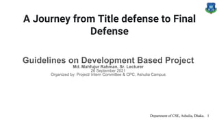 A Journey from Title defense to Final
Defense
Guidelines on Development Based Project
Md. Mahfujur Rahman, Sr. Lecturer
26 September 2021
Organized by: Project/ Intern Committee & CPC, Ashulia Campus
Department of CSE, Ashulia, Dhaka. 1
 