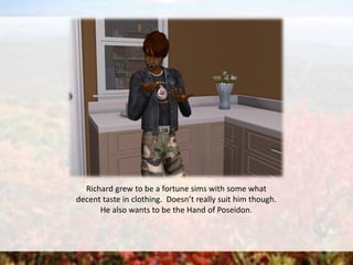 Richard grew to be a fortune sims with some what
decent taste in clothing. Doesn’t really suit him though.
He also wants to be the Hand of Poseidon.
 