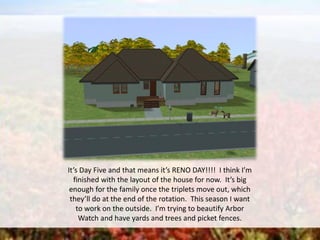 It’s Day Five and that means it’s RENO DAY!!!! I think I’m
finished with the layout of the house for now. It’s big
enough for the family once the triplets move out, which
they’ll do at the end of the rotation. This season I want
to work on the outside. I’m trying to beautify Arbor
Watch and have yards and trees and picket fences.
 