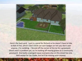 Here’s the back yard. I put in a pond for Richard so he doesn’t have to hike
to Bait A Fish, which I don’t think can earn badges on lots you don’t own
anyone…I’m rambling. I fenced off the corner of the lot for a graveyard.
Ghost aren’t a problem yet, so I’m holding off moving graves to a community
graveyard. And lastly a swingset cause everyone else on this street has one.
Well except for Jay Cooke, but he’ll be moving soon anyway.
 