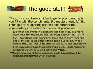 The good stuff! Then, once you have an idea to guide your paragraph, you fill in with the condiments, the mustard (details), the ketchup (the supporting quotes), the burger (the commentary and elaboration on what you’ve said). Ex: When one swims in a pool, one can float freely and move about with few restrictions in an almost gravity-defying manner. Ex: Once when I went swimming, I was able to swim from one end of the pool to the other without coming up for air.  When I did come up, the heat of the summer was no longer unbearable. Francis Mulberry says that swimming in a pool is like “knowing what it would be like to be a fish under water.” ***Notice how any of these sentences could have followed the original sentence with which I started. 