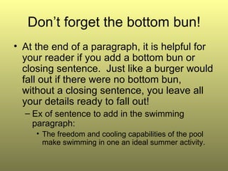 Don’t forget the bottom bun! At the end of a paragraph, it is helpful for your reader if you add a bottom bun or closing sentence.  Just like a burger would fall out if there were no bottom bun, without a closing sentence, you leave all your details ready to fall out! Ex of sentence to add in the swimming paragraph: The freedom and cooling capabilities of the pool make swimming in one an ideal summer activity. 