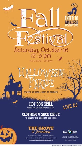ENTER TO
                                                                   WIN A $250
                                                                  GROVE GIFT CARD




Saturday, October 16
      12–3 pm
          RAIN DATE – SUNDAY




 Halloween
   Parade
    STARTS AT NOON • MEET AT TALBOTS



         HOT DOG GRILL
       COURTESY SHREWSBURY FIRE CO.                          LIV E DJ
   CLOTHING & SHOE DRIVE
     TO BENEFIT THE AMERICAN RED CROSS




                                                            Circle            BMW
                                                              Eatontown, NJ   Established 1981




        ONE MILE SOUTH OF RED BANK                           One of BMW’s hot new
    MON – FRI 10-9PM       S AT 1 0 - 6 P M   SUN 11-5PM   products will be on display.

         T H E G R OV E AT S H R E W S B U R Y. C O M              GAP GARDEN AREA
 