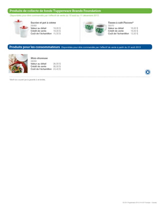 Produits de collecte de fonds Tupperware Brands Foundation
Disponibles pour être commandés par l’effectif de vente du 10 août au 11 décembre 2013.

Sucrier et pot à crème

Tasses à café Flocons*

58369

58370

Valeur au détail 	
18,00 $
Crédit de vente 	
18,00 $
Coût de l’échantillon 	15,50 $

Valeur au détail 	
16,00 $
Crédit de vente 	
16,00 $
Coût de l’échantillon 	13,50 $

Produits pour les consommateurs

Disponibles pour être commandés par l’effectif de vente à partir du 31 août 2013

Mini-étuveuse
58359

Valeur au détail 	
36,00 $
Crédit de vente 	
36,00 $
Coût de l’échantillon 	23,40 $

*Motif non couvert par la garantie à vie limitée,

© 2013 Tupperware 2013-314-027 Français – Canada

 