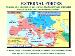 External Forces The warmer climate, rich farmlands, and wealth of the Roman lands attracted the Germanic tribes.  By the 5th century, the Roman Empire was overrun by barbarians.   Germanic tribes from northern Europe crossed the Roman frontier and invaded Greece, Italy, Spain, and coastal areas of Asia Minor.    