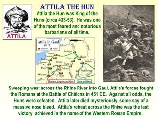 Attila the Hun Attila the Hun was King of the Huns (circa 433-53).  He was one of the most feared and notorious barbarians of all time. Sweeping west across the Rhine River into Gaul, Attila's forces fought the Romans at the Battle of Châlons in 451 CE.  Against all odds, the Huns were defeated.  Attila later died mysteriously, some say of a massive nose bleed.  Attila’s retreat across the Rhine was the last victory  achieved in the name of the Western Roman Empire.  