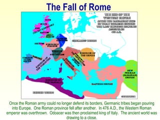 The Fall of Rome Once the Roman army could no longer defend its borders, Germanic tribes began pouring into Europe.  One Roman province fell after another.  In 476 A.D., the Western Roman emperor was overthrown.  Odoacer was then proclaimed king of Italy.  The ancient world was drawing to a close. 