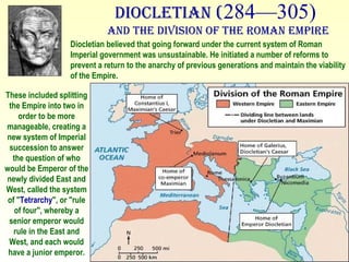 Diocletian ( 284—305)  and the Division of the Roman Empire These included splitting the Empire into two in order to be more manageable, creating a new system of Imperial succession to answer the question of who would be Emperor of the newly divided East and West, called the system of " Tetrarchy ", or "rule of four", whereby a senior emperor would rule in the East and West, and each would have a junior emperor. Diocletian believed that going forward under the current system of Roman Imperial government was unsustainable. He initiated a number of reforms to prevent a return to the anarchy of previous generations and maintain the viability of the Empire.  
