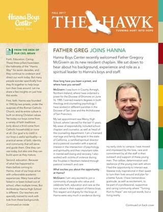 FATHER GREG JOINS HANNA
THE HAWKTURNING HURT INTO HOPE
FALL 2017
Hanna Boys Center recently welcomed Father Gregory
McGivern as its new resident chaplain. We sat down to
hear about his background, experience and role as a
spiritual leader to Hanna’s boys and staff.
How long have you been a priest, and
where have you served?
McGivern: I was born in County Armagh,
Northern Ireland, where I was ordained a
priest for the Diocese of Dromore on June
16, 1985. I earned master’s degrees in both
theology and counseling psychology. I
have worked in different parishes in the
Diocese of San Jose and the Archdiocese
of San Francisco.
My last appointment was Mercy High
School, where I served for the last 11 years.
My areas of responsibility included school
chaplain and counselor, as well as head of
the counseling department. I am a licensed
marriage and family therapist in the state
of California, a certified spiritual director
and a pastoral counselor with a special
interest in the intersection of psychology
and spirituality and their important roles
in mental well-being and recovery. I also
worked with victims of violence during
the Troubles in Northern Ireland through
pastoral outreach and care.
What excites you about the opportunity
at Hanna?
McGivern: I am very excited to join a
community of people who value and
celebrate faith, education and care as the
core values in their support of Hanna boys.
This respect and dignity for the boys at
Hanna were very much in evidence during
my early visits to campus. I was moved
and impressed by the love, care and
commitment by all the staff in their
outreach and support of these young
men. The caliber, determination and
resilience of the young men with whom
I had the opportunity to interact was
likewise truly inspirational in their quest
to turn their lives around and plan for
a better future. I have tremendous
gratitude, as well as excitement, to
be part of a professional, supportive
and caring community where “Turning
Hurt to Hope” are not just words, but a
living reality.
Continued on back coverContinued on inside
FROM THE DESK OF
OUR CEO, BRIAN
Faith. Education. Caring.
These three pillars have been
the hallmarks of the “Hanna
Way” for seven decades, and
they continue to underpin and
direct our work today. But many
people wonder specifically how
they fit together to help boys
turn their lives around. Let me
share a few insights on just how
this works.
First, faith. Hanna was founded
in 1945 by two priests, under the
auspices of the Roman Catholic
Church, and its entire culture is
built on strong Christian values.
Yet today our boys come from
a variety of faith traditions
(only about a third come from
Catholic households) or none
at all. Our goal is to instill in
our boys a useful spirituality—a
practical sense of faith, identity
and community that will serve
and guide them. One they can
use today, but also one they can
build upon as they mature.
Second, education. Because
of what has happened to
them before coming to
Hanna, most of our boys arrive
with unfavorable academic
experiences. Many have either
failed in or been kicked out of
school, often multiple times. But
Archbishop Hanna High School
is different. Our teachers are
specially trained to work with
kids from these backgrounds.
 