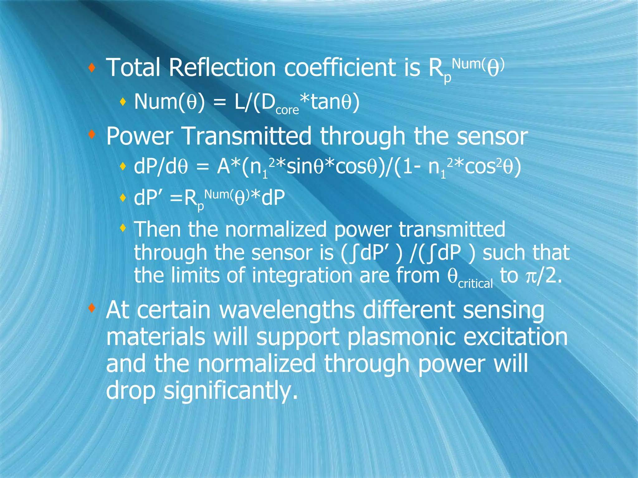Total Reflection coefficient is R p Num(  ) Num(  ) = L/(D core *tan  ) Power Transmitted through the sensor dP/d   = A*(n 1 2 *sin  *cos  )/(1- n 1 2 *cos 2  ) dP’ =R p Num(  ) *dP Then the normalized power transmitted through the sensor is (∫dP’ ) /(∫dP ) such that the limits of integration are from   critical  to   /2. At certain wavelengths different sensing materials will support plasmonic excitation and the normalized through power will drop significantly. 
