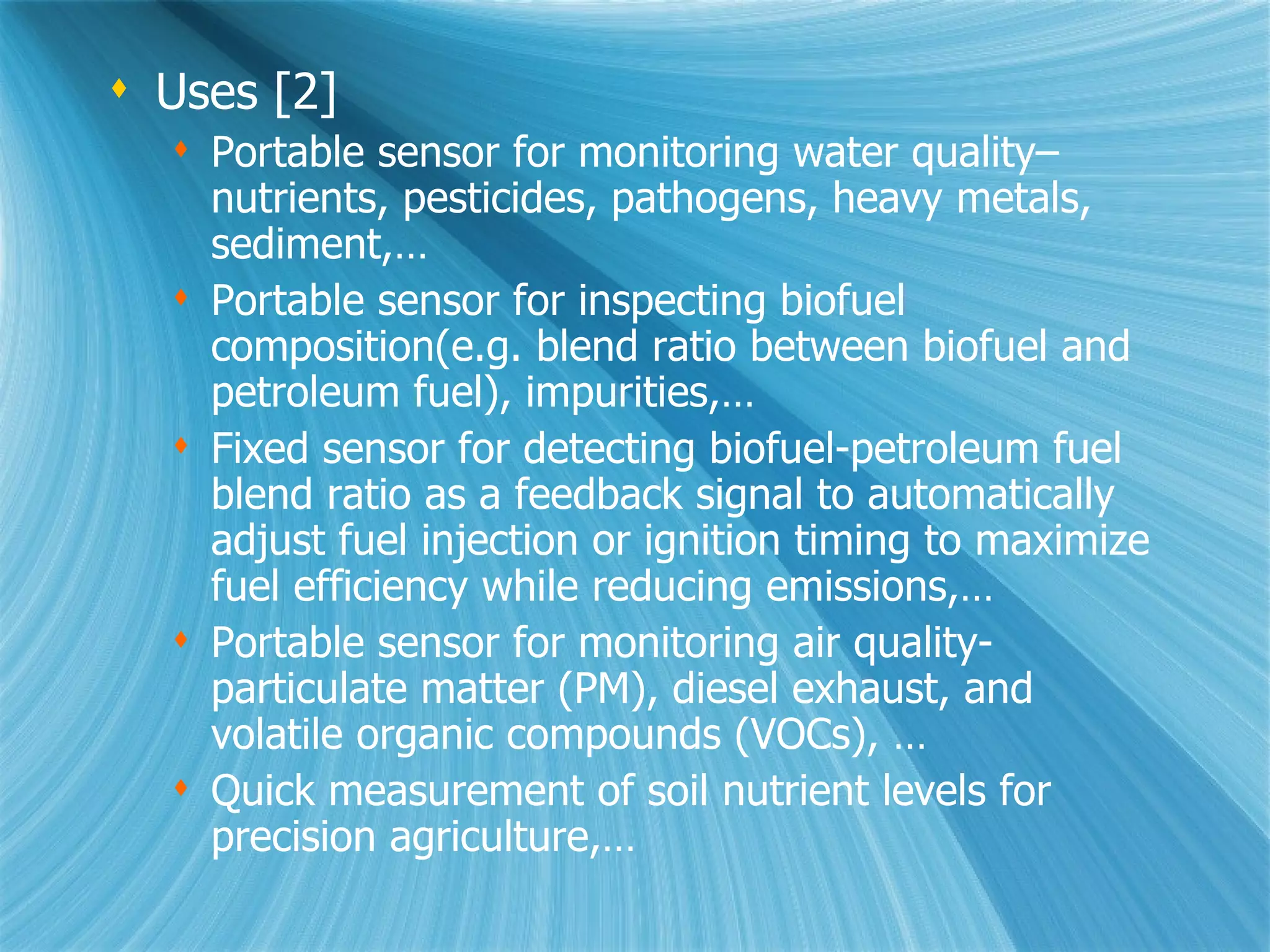 Uses [2] Portable sensor for monitoring water quality–nutrients, pesticides, pathogens, heavy metals, sediment,… Portable sensor for inspecting biofuel composition(e.g. blend ratio between biofuel and petroleum fuel), impurities,… Fixed sensor for detecting biofuel-petroleum fuel blend ratio as a feedback signal to automatically adjust fuel injection or ignition timing to maximize fuel efficiency while reducing emissions,…  Portable sensor for monitoring air quality- particulate matter (PM), diesel exhaust, and volatile organic compounds (VOCs), … Quick measurement of soil nutrient levels for precision agriculture,… 