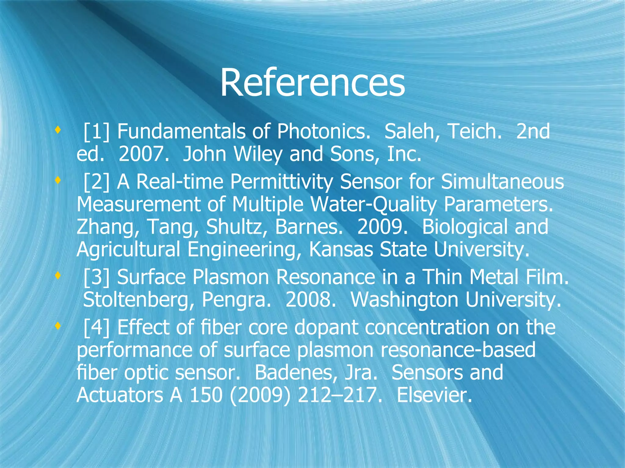 References [1] Fundamentals of Photonics.  Saleh, Teich.  2nd ed.  2007.  John Wiley and Sons, Inc.  [2] A Real-time Permittivity Sensor for Simultaneous Measurement of Multiple Water-Quality Parameters.  Zhang, Tang, Shultz, Barnes.  2009.  Biological and Agricultural Engineering, Kansas State University. [3] Surface Plasmon Resonance in a Thin Metal Film.  Stoltenberg, Pengra.  2008.  Washington University.  [4] Effect of ﬁber core dopant concentration on the performance of surface plasmon resonance-based ﬁber optic sensor.  Badenes, Jra.  Sensors and Actuators A 150 (2009) 212–217.  Elsevier. 