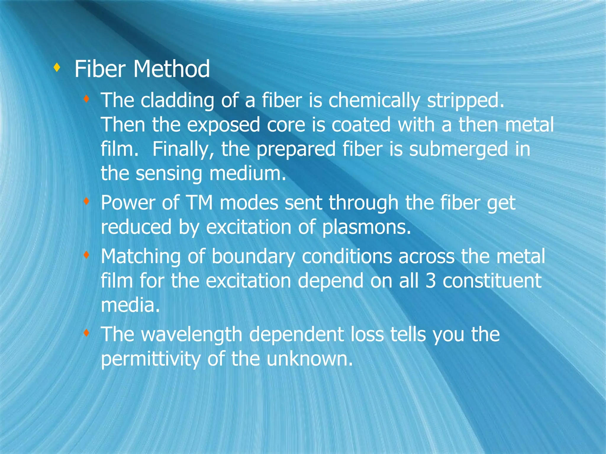 Fiber Method The cladding of a fiber is chemically stripped.  Then the exposed core is coated with a then metal film.  Finally, the prepared fiber is submerged in the sensing medium. Power of TM modes sent through the fiber get reduced by excitation of plasmons.  Matching of boundary conditions across the metal film for the excitation depend on all 3 constituent media. The wavelength dependent loss tells you the permittivity of the unknown. 