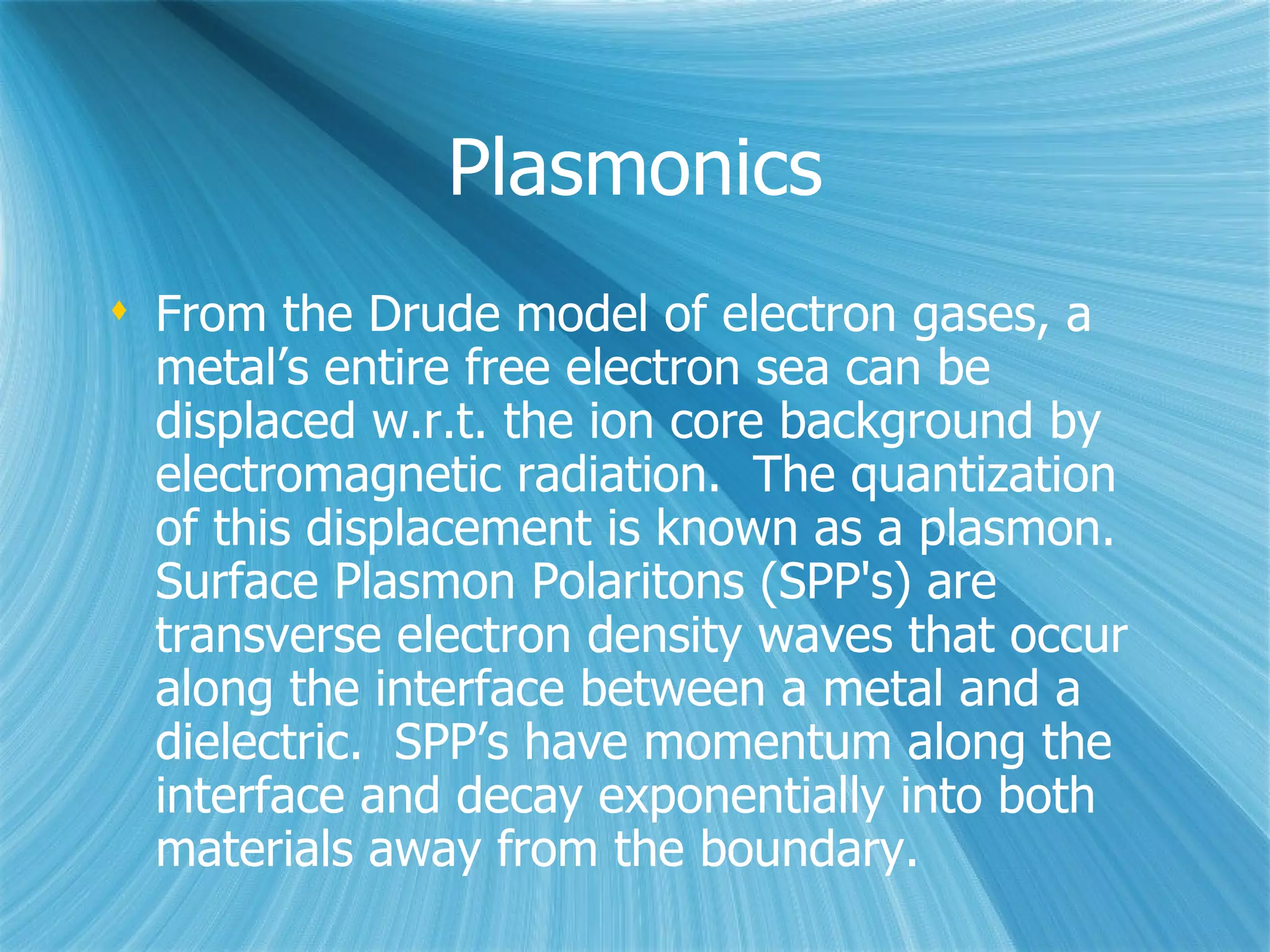Plasmonics From the Drude model of electron gases, a metal’s entire free electron sea can be displaced w.r.t. the ion core background by electromagnetic radiation.  The quantization of this displacement is known as a plasmon. Surface Plasmon Polaritons (SPP's) are transverse electron density waves that occur along the interface between a metal and a dielectric.  SPP’s have momentum along the interface and decay exponentially into both materials away from the boundary. 