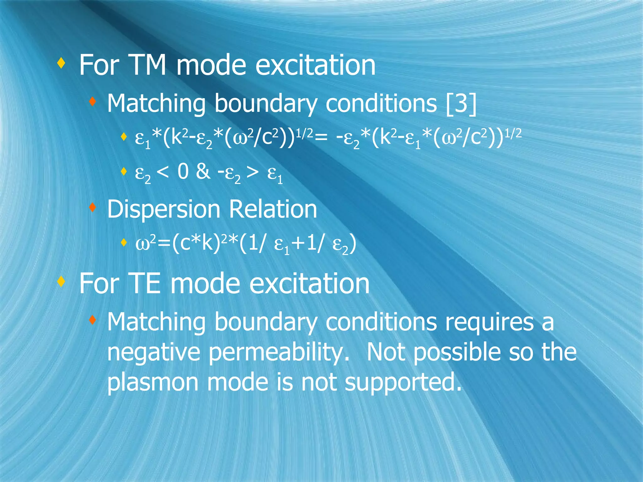For TM mode excitation Matching boundary conditions [3]  1 *(k 2 -  2 *(  2 /c 2 )) 1/2 = -  2 *(k 2 -  1 *(  2 /c 2 )) 1/2  2  < 0 & -  2  >   1 Dispersion Relation  2 =(c*k) 2 *(1/   1 +1/   2 ) For TE mode excitation Matching boundary conditions requires a negative permeability.  Not possible so the plasmon mode is not supported. 