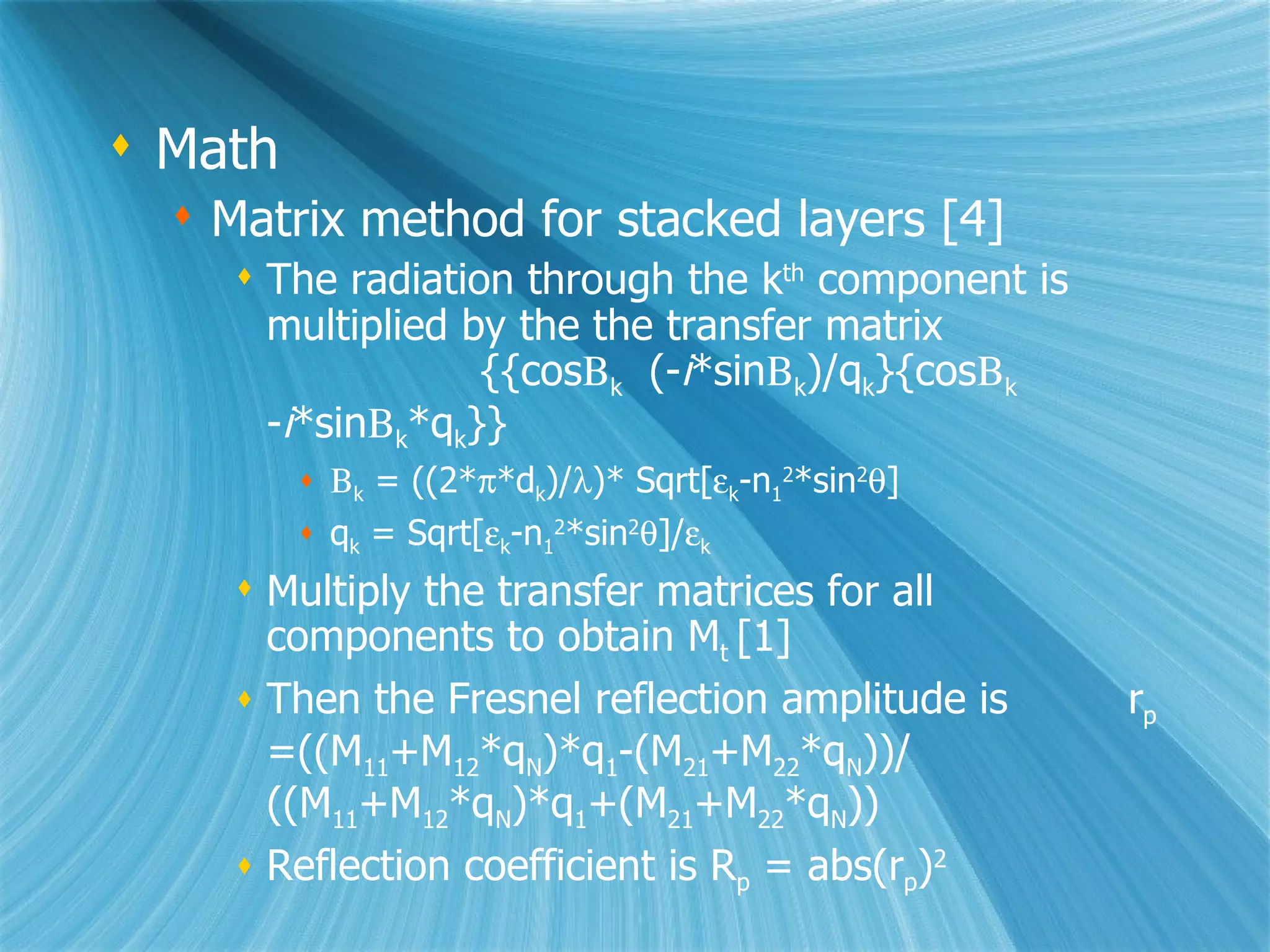 Math Matrix method for stacked layers [4] The radiation through the k th  component is multiplied by the the transfer matrix  {{cos  k   (- i *sin  k )/q k }{cos  k   - i *sin  k *q k }}  k  = ((2*  *d k )/  )* Sqrt[  k -n 1 2 *sin 2  ] q k  = Sqrt[  k -n 1 2 *sin 2  ]/  k Multiply the transfer matrices for all components to obtain M t  [1] Then the Fresnel reflection amplitude is  r p  =((M 11 +M 12 *q N )*q 1 -(M 21 +M 22 *q N ))/ ((M 11 +M 12 *q N )*q 1 +(M 21 +M 22 *q N )) Reflection coefficient is R p  = abs(r p ) 2 