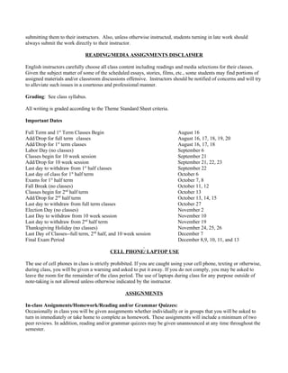 submitting them to their instructors. Also, unless otherwise instructed, students turning in late work should
always submit the work directly to their instructor.

                             READING/MEDIA ASSIGNMENTS DISCLAIMER

English instructors carefully choose all class content including readings and media selections for their classes.
Given the subject matter of some of the scheduled essays, stories, films, etc., some students may find portions of
assigned materials and/or classroom discussions offensive. Instructors should be notified of concerns and will try
to alleviate such issues in a courteous and professional manner.

Grading: See class syllabus.

All writing is graded according to the Theme Standard Sheet criteria.

Important Dates

Full Term and 1st Term Classes Begin                                        August 16
Add/Drop for full term classes                                              August 16, 17, 18, 19, 20
Add/Drop for 1st term classes                                               August 16, 17, 18
Labor Day (no classes)                                                      September 6
Classes begin for 10 week session                                           September 21
Add/Drop for 10 week session                                                September 21, 22, 23
Last day to withdraw from 1st half classes                                  September 22
Last day of class for 1st half term                                         October 6
Exams for 1st half term                                                     October 7, 8
Fall Break (no classes)                                                     October 11, 12
Classes begin for 2nd half term                                             October 13
Add/Drop for 2nd half term                                                  October 13, 14, 15
Last day to withdraw from full term classes                                 October 27
Election Day (no classes)                                                   November 2
Last Day to withdraw from 10 week session                                   November 10
Last day to withdraw from 2nd half term                                     November 19
Thanksgiving Holiday (no classes)                                           November 24, 25, 26
Last Day of Classes--full term, 2nd half, and 10 week session               December 7
Final Exam Period                                                           December 8,9, 10, 11, and 13

                                          CELL PHONE/ LAPTOP USE

The use of cell phones in class is strictly prohibited. If you are caught using your cell phone, texting or otherwise,
during class, you will be given a warning and asked to put it away. If you do not comply, you may be asked to
leave the room for the remainder of the class period. The use of laptops during class for any purpose outside of
note-taking is not allowed unless otherwise indicated by the instructor.

                                                  ASSIGNMENTS

In-class Assignments/Homework/Reading and/or Grammar Quizzes:
Occasionally in class you will be given assignments whether individually or in groups that you will be asked to
turn in immediately or take home to complete as homework. These assignments will include a minimum of two
peer reviews. In addition, reading and/or grammar quizzes may be given unannounced at any time throughout the
semester.
 