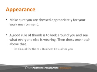 Appearance
• Make sure you are dressed appropriately for your
  work environment.

• A good rule of thumb is to look around you and see
  what everyone else is wearing. Then dress one notch
  above that.
   – Ex: Casual for them = Business Casual for you
 