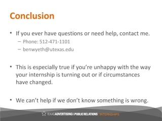 Conclusion
• If you ever have questions or need help, contact me.
   – Phone: 512-471-1101
   – benwyeth@utexas.edu


• This is especially true if you’re unhappy with the way
  your internship is turning out or if circumstances
  have changed.

• We can’t help if we don’t know something is wrong.
 