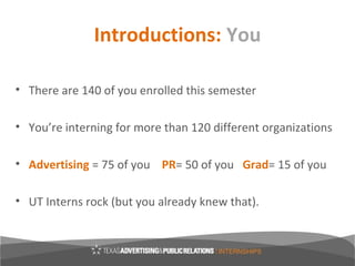 Introductions: You

• There are 140 of you enrolled this semester

• You’re interning for more than 120 different organizations

• Advertising = 75 of you PR= 50 of you Grad= 15 of you

• UT Interns rock (but you already knew that).
 