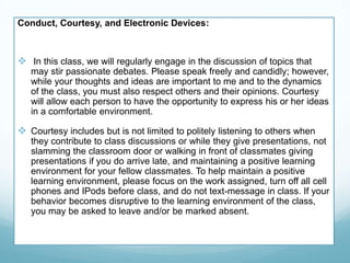 Conduct, Courtesy, and Electronic Devices:
 In this class, we will regularly engage in the discussion of topics that
may stir passionate debates. Please speak freely and candidly; however,
while your thoughts and ideas are important to me and to the dynamics
of the class, you must also respect others and their opinions. Courtesy
will allow each person to have the opportunity to express his or her ideas
in a comfortable environment.
 Courtesy includes but is not limited to politely listening to others when
they contribute to class discussions or while they give presentations, not
slamming the classroom door or walking in front of classmates giving
presentations if you do arrive late, and maintaining a positive learning
environment for your fellow classmates. To help maintain a positive
learning environment, please focus on the work assigned, turn off all cell
phones and IPods before class, and do not text-message in class. If your
behavior becomes disruptive to the learning environment of the class,
you may be asked to leave and/or be marked absent.
 