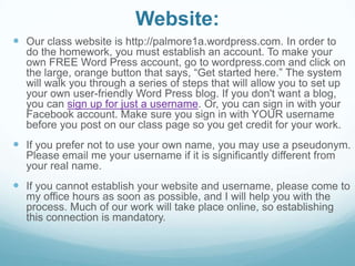 Website:
 Our class website is http://palmore1a.wordpress.com. In order to
do the homework, you must establish an account. To make your
own FREE Word Press account, go to wordpress.com and click on
the large, orange button that says, “Get started here.” The system
will walk you through a series of steps that will allow you to set up
your own user-friendly Word Press blog. If you don't want a blog,
you can sign up for just a username. Or, you can sign in with your
Facebook account. Make sure you sign in with YOUR username
before you post on our class page so you get credit for your work.
 If you prefer not to use your own name, you may use a pseudonym.
Please email me your username if it is significantly different from
your real name.
 If you cannot establish your website and username, please come to
my office hours as soon as possible, and I will help you with the
process. Much of our work will take place online, so establishing
this connection is mandatory.
 