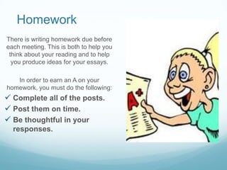 Homework
There is writing homework due before
each meeting. This is both to help you
think about your reading and to help
you produce ideas for your essays.
In order to earn an A on your
homework, you must do the following:
 Complete all of the posts.
 Post them on time.
 Be thoughtful in your
responses.
 
