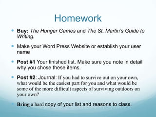 Homework
 Buy: The Hunger Games and The St. Martin’s Guide to
Writing.
 Make your Word Press Website or establish your user
name
 Post #1 Your finished list. Make sure you note in detail
why you chose these items.
 Post #2: Journal: If you had to survive out on your own,
what would be the easiest part for you and what would be
some of the more difficult aspects of surviving outdoors on
your own?
 Bring a hard copy of your list and reasons to class.
 