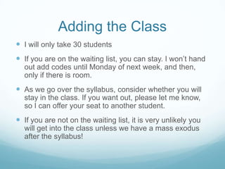 Adding the Class
 I will only take 30 students
 If you are on the waiting list, you can stay. I won’t hand
out add codes until Monday of next week, and then,
only if there is room.
 As we go over the syllabus, consider whether you will
stay in the class. If you want out, please let me know,
so I can offer your seat to another student.
 If you are not on the waiting list, it is very unlikely you
will get into the class unless we have a mass exodus
after the syllabus!
 