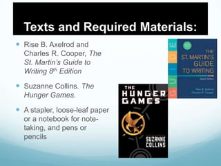 Texts and Required Materials:
 Rise B. Axelrod and
Charles R. Cooper, The
St. Martin’s Guide to
Writing 8th Edition
 Suzanne Collins. The
Hunger Games.
 A stapler, loose-leaf paper
or a notebook for note-
taking, and pens or
pencils
 