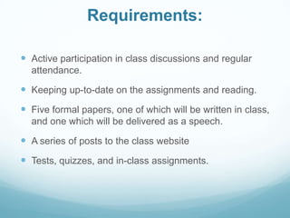 Requirements:
 Active participation in class discussions and regular
attendance.
 Keeping up-to-date on the assignments and reading.
 Five formal papers, one of which will be written in class,
and one which will be delivered as a speech.
 A series of posts to the class website
 Tests, quizzes, and in-class assignments.
 