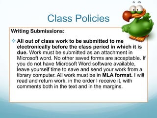 Class Policies
Writing Submissions:
 All out of class work to be submitted to me
electronically before the class period in which it is
due. Work must be submitted as an attachment in
Microsoft word. No other saved forms are acceptable. If
you do not have Microsoft Word software available,
leave yourself time to save and send your work from a
library computer. All work must be in MLA format. I will
read and return work, in the order I receive it, with
comments both in the text and in the margins.
 