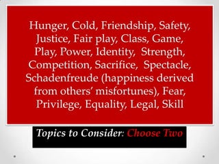 Hunger, Cold, Friendship, Safety,
   Justice, Fair play, Class, Game,
  Play, Power, Identity, Strength,
Competition, Sacrifice, Spectacle,
Schadenfreude (happiness derived
  from others’ misfortunes), Fear,
   Privilege, Equality, Legal, Skill

  Topics to Consider: Choose Two
 