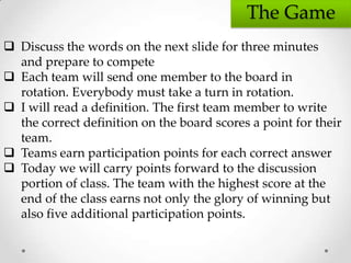 The Game
 Discuss the words on the next slide for three minutes
  and prepare to compete
 Each team will send one member to the board in
  rotation. Everybody must take a turn in rotation.
 I will read a definition. The first team member to write
  the correct definition on the board scores a point for their
  team.
 Teams earn participation points for each correct answer
 Today we will carry points forward to the discussion
  portion of class. The team with the highest score at the
  end of the class earns not only the glory of winning but
  also five additional participation points.
 