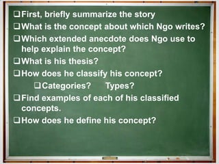 First, briefly summarize the story
What is the concept about which Ngo writes?
Which extended anecdote does Ngo use to
 help explain the concept?
What is his thesis?
How does he classify his concept?
    Categories?      Types?
Find examples of each of his classified
 concepts.
How does he define his concept?
 