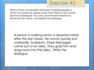 Exercise #2
Write a short conversation between multiple people in
which no character speaks more than three or four words
per line of dialogue. You can use minimal narration to
enhance the scene, not explain the dialogue.




   A person is walking down a deserted street
   after the bar closes. He moves quickly but
   unsteadily. Suddenly, three teenagers
   come out of an alley. They grab him and
   drag back into the alley. Write the
   dialogue.
 