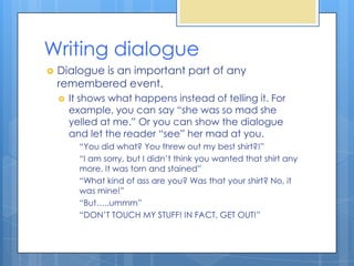 Writing dialogue
   Dialogue is an important part of any
    remembered event.
       It shows what happens instead of telling it. For
        example, you can say “she was so mad she
        yelled at me.” Or you can show the dialogue
        and let the reader “see” her mad at you.
          “You did what? You threw out my best shirt?!”
          “I am sorry, but I didn’t think you wanted that shirt any
          more. It was torn and stained”
          “What kind of ass are you? Was that your shirt? No, it
          was mine!”
          “But…..ummm”
          “DON’T TOUCH MY STUFF! IN FACT, GET OUT!”
 