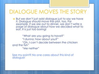 DIALOGUE MOVES THE STORY
    But we don’t just add dialogue just to say we have
     it. Dialogue should move the plot, too. For
     example, if we are out to dinner, we don’t write a
     page of dialogue about how we decided what to
     eat. It is just too boring!

       “What are you going to have?”
       “I dunno; how about you?”
       “Oh, I can’t decide between the chicken
and the fish”
       “Me neither”

See my point? No one cares about this kind of
dialogue!
 