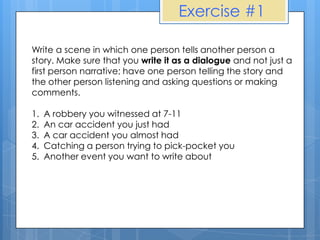Exercise #1

Write a scene in which one person tells another person a
story. Make sure that you write it as a dialogue and not just a
first person narrative; have one person telling the story and
the other person listening and asking questions or making
comments.

1.   A robbery you witnessed at 7-11
2.   An car accident you just had
3.   A car accident you almost had
4.   Catching a person trying to pick-pocket you
5.   Another event you want to write about
 
